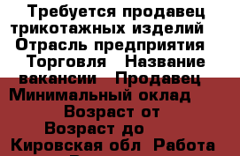 Требуется продавец трикотажных изделий  › Отрасль предприятия ­ Торговля › Название вакансии ­ Продавец › Минимальный оклад ­ 10 000 › Возраст от ­ 30 › Возраст до ­ 46 - Кировская обл. Работа » Вакансии   